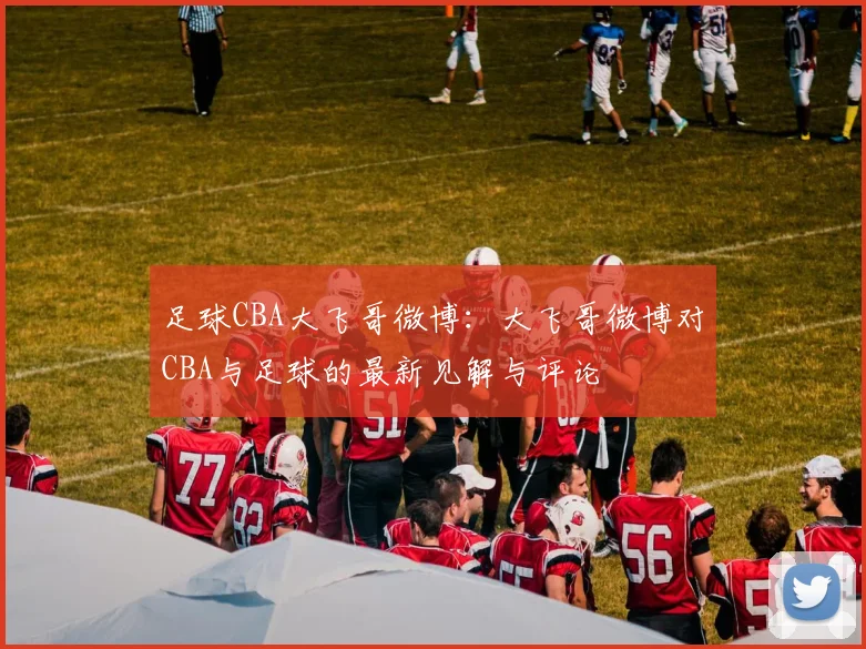 足球CBA大飞哥微博：大飞哥微博对CBA与足球的最新见解与评论