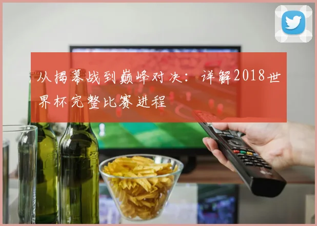 从揭幕战到巅峰对决：详解2018世界杯完整比赛进程
