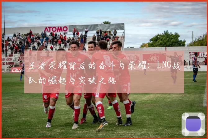 王者荣耀背后的奋斗与荣耀：LNG战队的崛起与突破之路