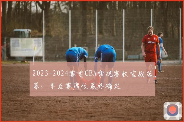 2023-2024赛季CBA常规赛收官战落幕，季后赛席位最终确定