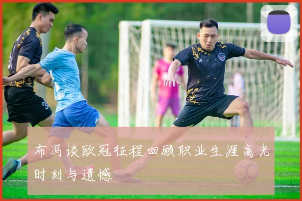 布冯谈欧冠征程回顾职业生涯高光时刻与遗憾