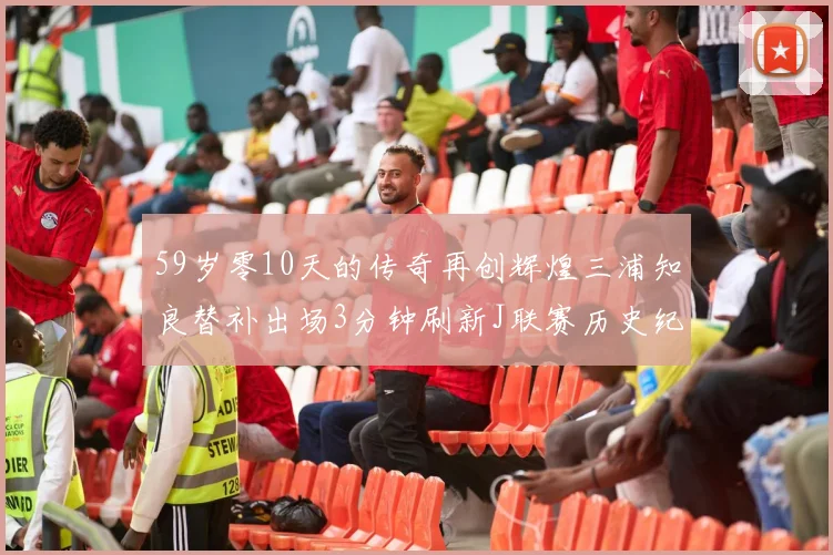 59岁零10天的传奇再创辉煌三浦知良替补出场3分钟刷新J联赛历史纪录