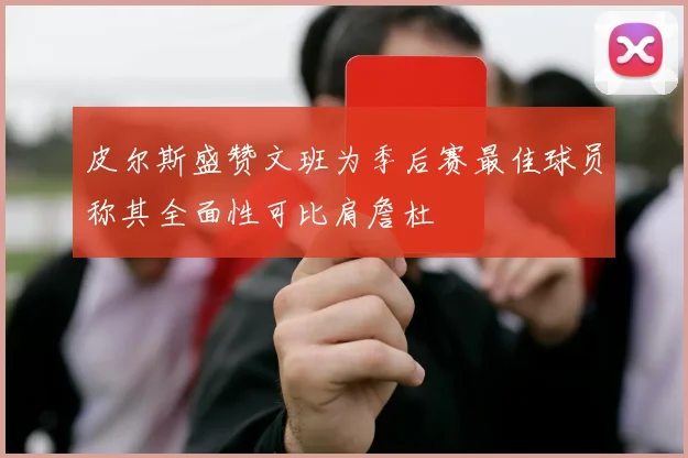 皮尔斯盛赞文班为季后赛最佳球员称其全面性可比肩詹杜