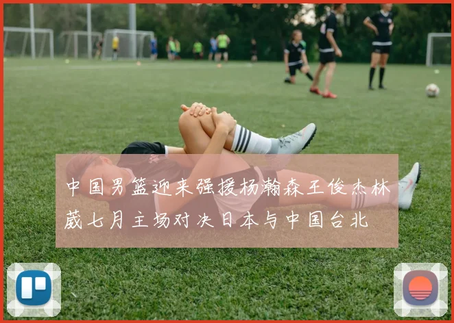 中国男篮迎来强援杨瀚森王俊杰林葳七月主场对决日本与中国台北