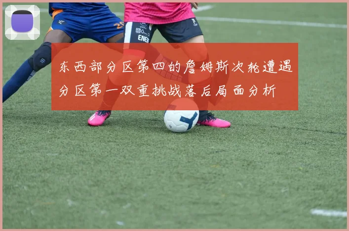 东西部分区第四的詹姆斯次轮遭遇分区第一双重挑战落后局面分析