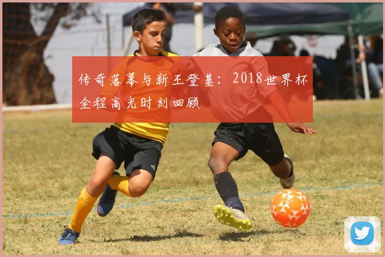 传奇落幕与新王登基：2018世界杯全程高光时刻回顾