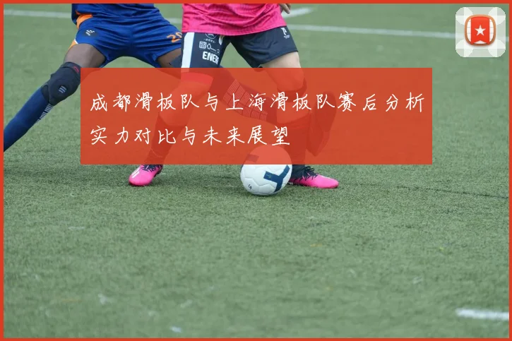 成都滑板队与上海滑板队赛后分析实力对比与未来展望